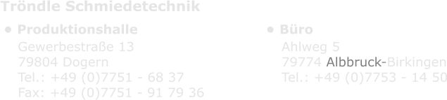 Tröndle Schmiedetechnik •	Produktionshalle •	Büro Gewerbestraße 13 79804 Dogern Tel.: +49 (0)7751 - 68 37 Fax: +49 (0)7751 - 91 79 36 Ahlweg 5 79774 Albbruck-Birkingen Tel.: +49 (0)7753 - 14 50