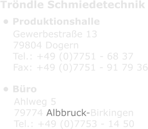 Tröndle Schmiedetechnik •	Produktionshalle •	Büro Gewerbestraße 13 79804 Dogern Tel.: +49 (0)7751 - 68 37 Fax: +49 (0)7751 - 91 79 36 Ahlweg 5 79774 Albbruck-Birkingen Tel.: +49 (0)7753 - 14 50